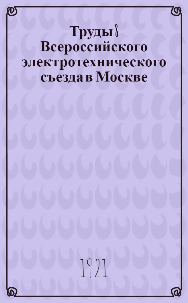 Труды 8 Всероссийского электротехнического съезда в Москве : 1-10 окт. 1921 г. Вып.1 : Электрификация России
