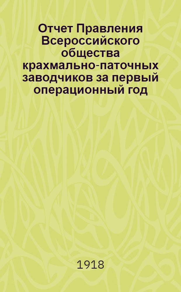 Отчет Правления Всероссийского общества крахмально-паточных заводчиков за первый операционный год (1917-18 г.)