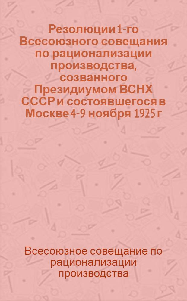 Резолюции 1-го Всесоюзного совещания по рационализации производства, созванного Президиумом ВСНХ СССР и состоявшегося в Москве 4-9 ноября 1925 г.