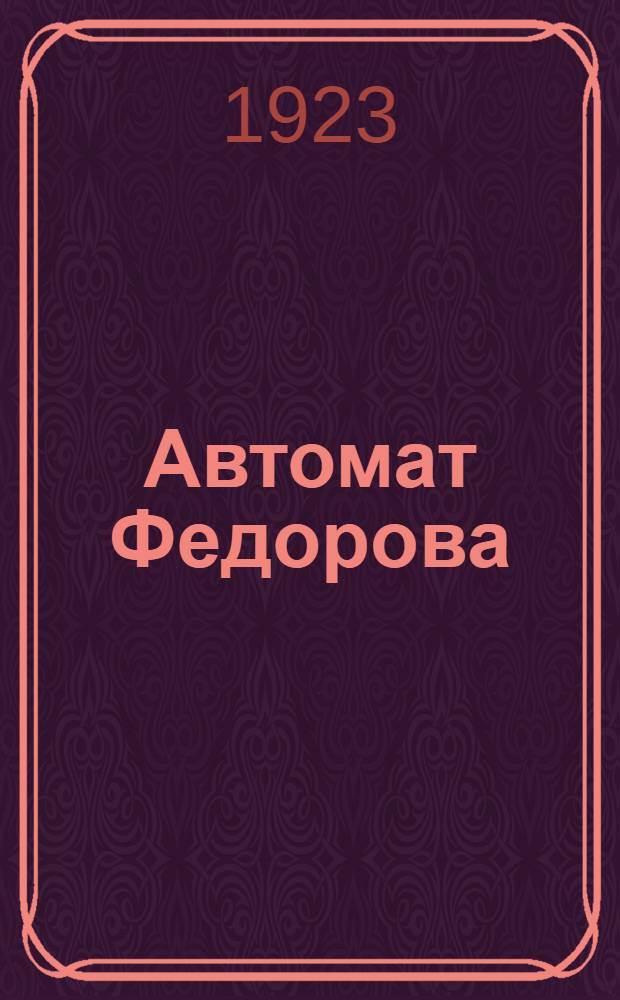 Автомат Федорова : (Описание материальной части и боевые свойства) : Лекции по материальной части оружия, чит. в Высш. тактич.-стрелк. школе в 1922-23 гг