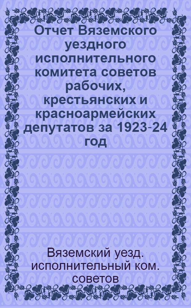 Отчет Вяземского уездного исполнительного комитета советов рабочих, крестьянских и красноармейских депутатов за 1923-24 год : XIII-му Уезд. съезду советов
