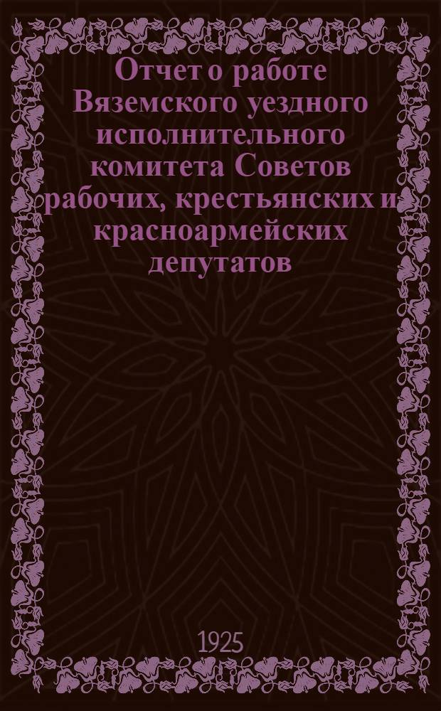 Отчет о работе Вяземского уездного исполнительного комитета Советов рабочих, крестьянских и красноармейских депутатов : За 1924-25 г. : XIV-му Уезд. съезду советов