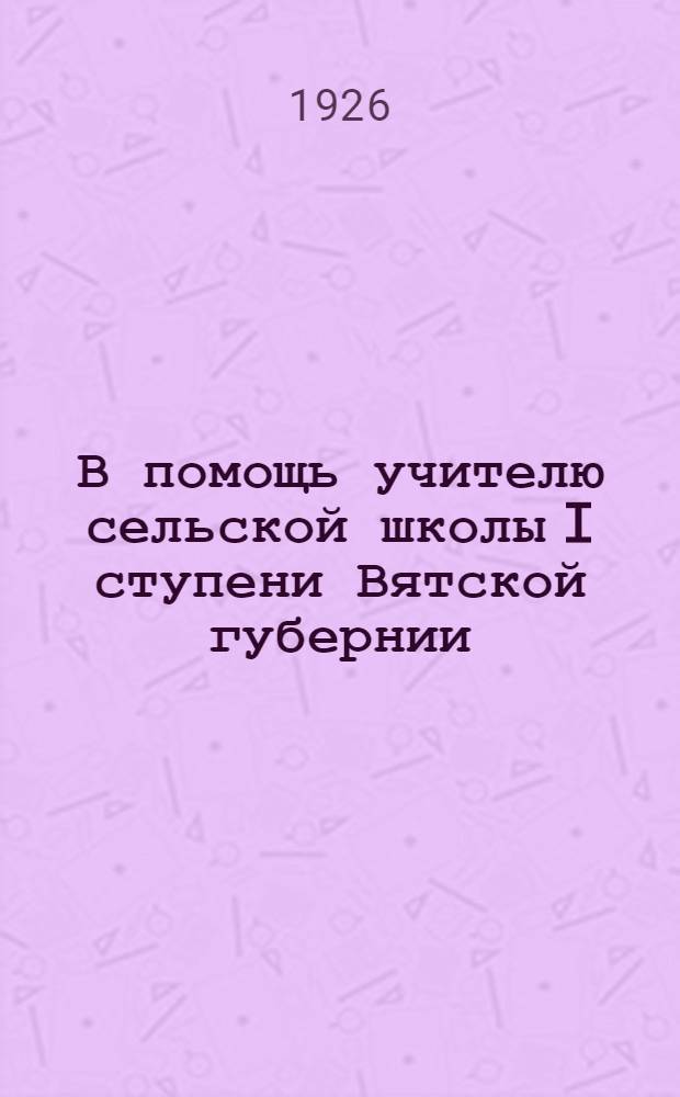 В помощь учителю сельской школы I ступени Вятской губернии : (Сб. материалов Губ. курсов-конф. работников соц. воспитания 1926 г.)