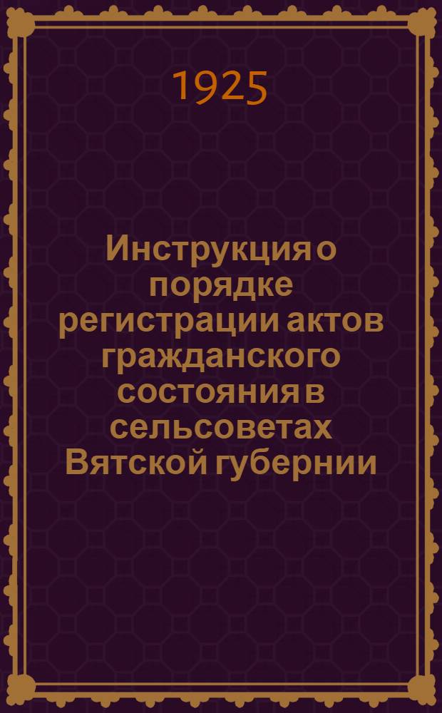 Инструкция о порядке регистрации актов гражданского состояния в сельсоветах Вятской губернии : Сост. 10 авг. 1925 г