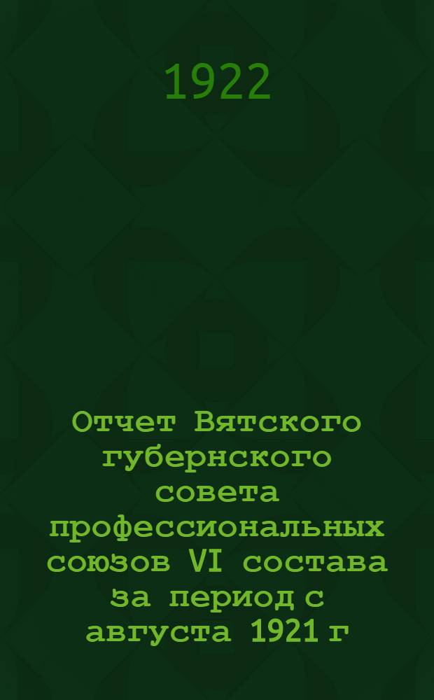 Отчет Вятского губернского совета профессиональных союзов VI состава за период с августа 1921 г. по 1-е февраля 1922 г. к VII Съезу профсоюзов 28 февраля 1922 г.