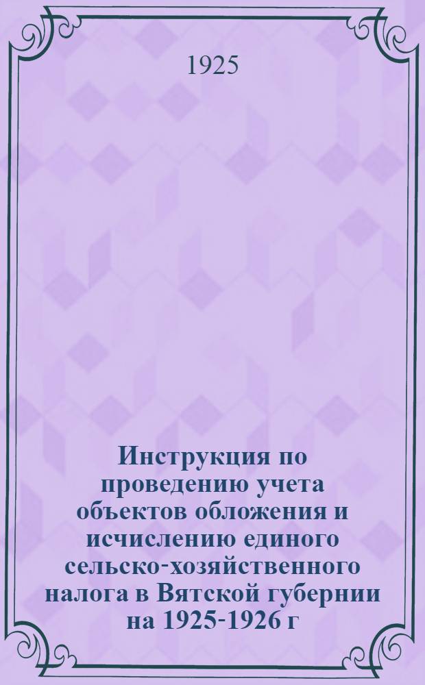 Инструкция по проведению учета объектов обложения и исчислению единого сельско-хозяйственного налога в Вятской губернии на 1925-1926 г.