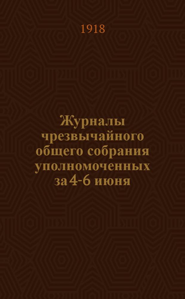 Журналы чрезвычайного общего собрания уполномоченных за 4-6 июня (нов. ст./1918 г. и приложения к ним)
