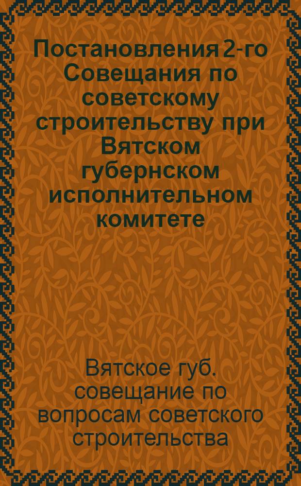 Постановления 2-го Совещания по советскому строительству при Вятском губернском исполнительном комитете : (6-9 окт. 1925 г.)