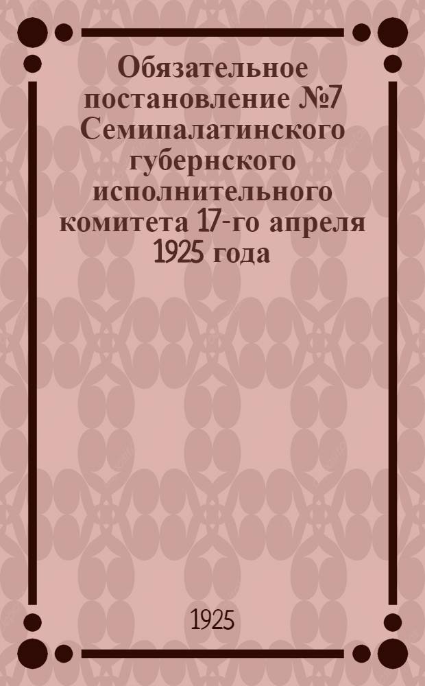 Обязательное постановление № 7 Семипалатинского губернского исполнительного комитета 17-го апреля 1925 года