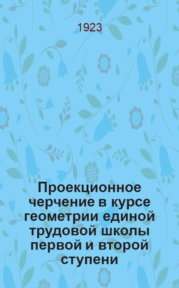 Проекционное черчение в курсе геометрии единой трудовой школы первой и второй ступени : Метод. очерк для преподавателей школ первой и второй ступени и слушателей пед. учеб. заведений