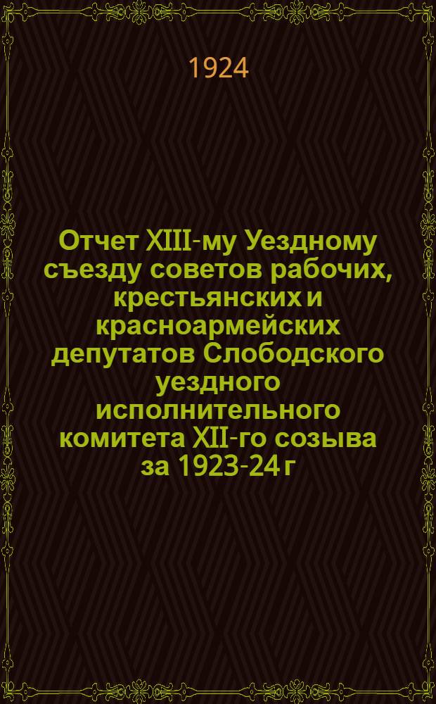 Отчет XIII-му Уездному съезду советов рабочих, крестьянских и красноармейских депутатов Слободского уездного исполнительного комитета XII-го созыва за 1923-24 г.