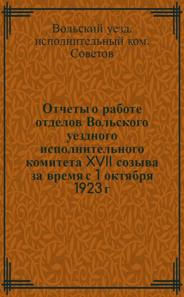 Отчеты о работе отделов Вольского уездного исполнительного комитета XVII созыва за время с 1 октября 1923 г. по 1 октября 1924 года и о работе XVIII Уездного съезда Советов рабочих, крестьянских и красноармейских депутатов за время с 12-16 октября 1924 года