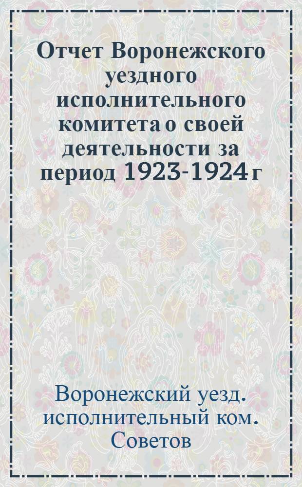 Отчет Воронежского уездного исполнительного комитета о своей деятельности за период 1923-1924 г. (бюджетный) : (Окт.1923-окт. 1924 г.) : Воронеж. уезд. съезду Советов р. к. и к. д. XI созыва