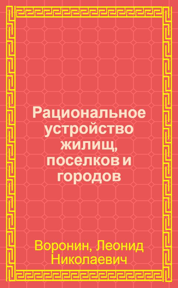 Рациональное устройство жилищ, поселков и городов : Современные методы планировки : Пособие для инженеров, техников, студентов, работников коммун. хоз-ва и жилтовариществ : Со 105 черт. в тексте