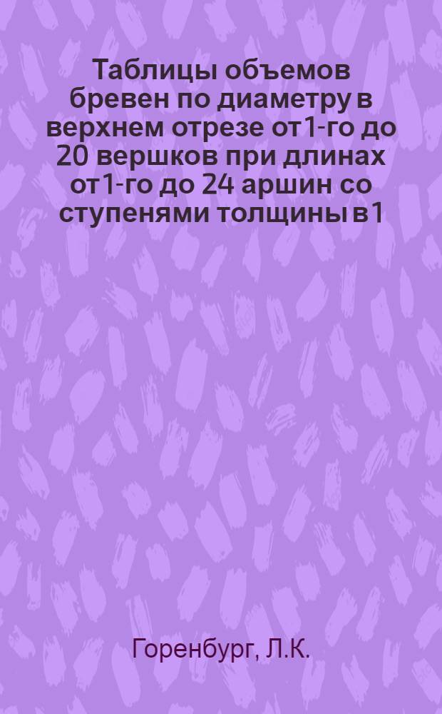 Таблицы объемов бревен по диаметру в верхнем отрезе от 1-го до 20 вершков при длинах от 1-го до 24 аршин со ступенями толщины в 1/4 вершка и ступенями длины в 1/2 аршина с переводом вершков, аршин и куб. футов в метрические меры