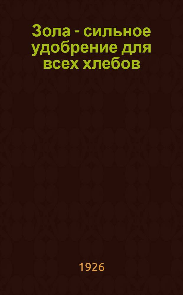 Зола - сильное удобрение для всех хлебов : О том, как сберегать золу и как удобрять поле золой : Рук. для крестьян
