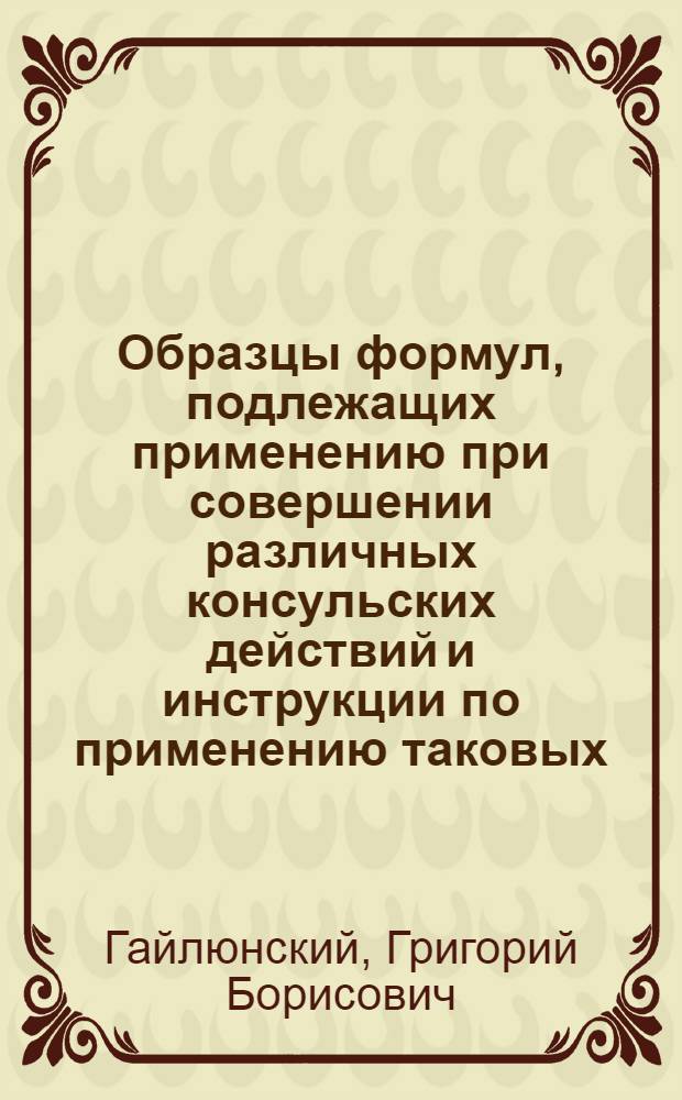 Образцы формул, подлежащих применению при совершении различных консульских действий и инструкции по применению таковых : Рук. для консулов