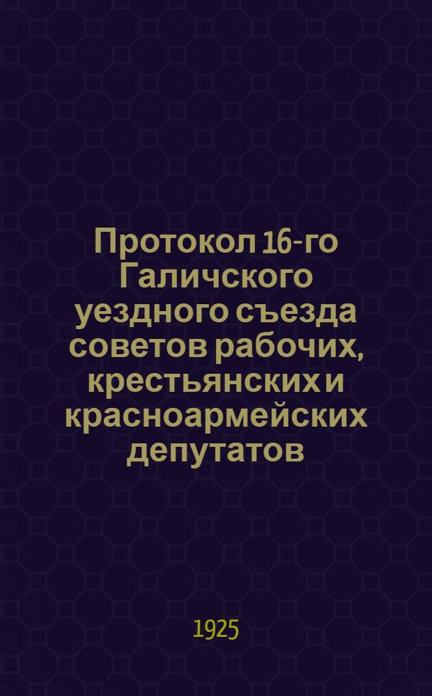Протокол 16-го Галичского уездного съезда советов рабочих, крестьянских и красноармейских депутатов : 28 марта - 1 апр. 1925 г