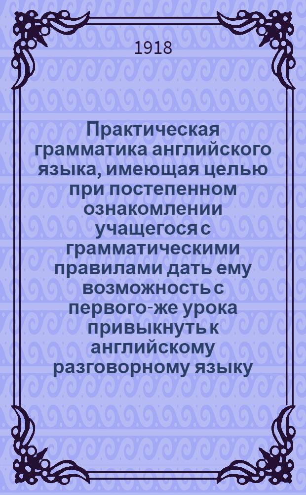 Практическая грамматика английского языка, имеющая целью при постепенном ознакомлении учащегося с грамматическими правилами дать ему возможность с первого-же урока привыкнуть к английскому разговорному языку