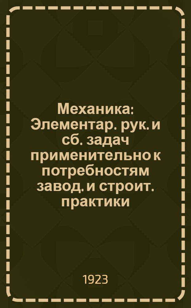 Механика : Элементар. рук. и сб. задач применительно к потребностям завод. и строит. практики