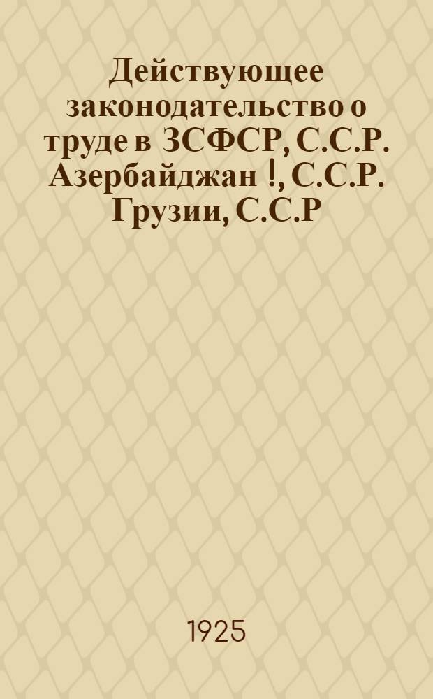 Действующее законодательство о труде в ЗСФСР, С.С.Р. Азербайджан [!], С.С.Р. Грузии, С.С.Р. Армении : Сб. декретов, постановлений, инструкций и циркуляров по вопр. найма и увольнения, заработной платы, рабочего времени, охраны труда, разрешения конфликтов и соц. страхования, сохранивших силу по 1 июля 1925 г