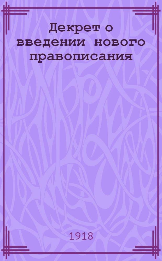 Декрет о введении нового правописания : О введении нового правописания. Изменения правописания и новые правила : (Из Собр. узаконений и распоряжений Рабочего и крестьян. правительства от 30 дек. 1917 г. № 12. Ст.176) : Изд. неофиц