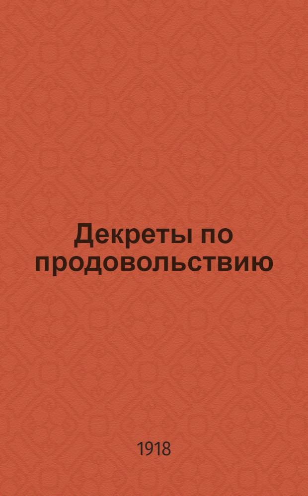 Декреты по продовольствию : (Сб. руководящих, основных декретов, постановлений и распоряжений центр. органов сов. власти по орг. снабжения и распределения продовольствия и предметов массового потребления) : С окт. 1917 по 1 нояб. 1918
