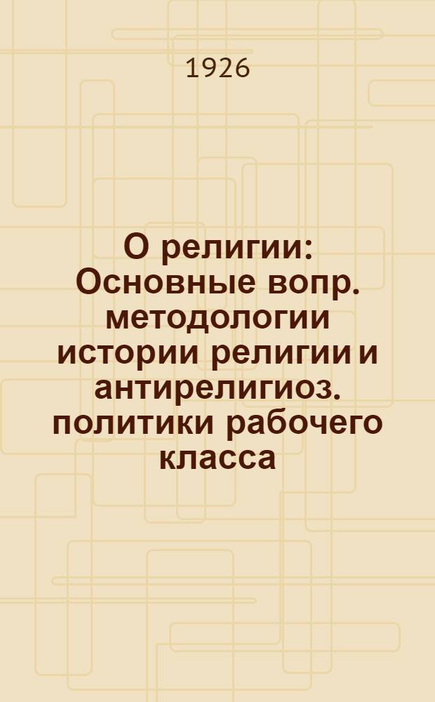 О религии : Основные вопр. методологии истории религии и антирелигиоз. политики рабочего класса