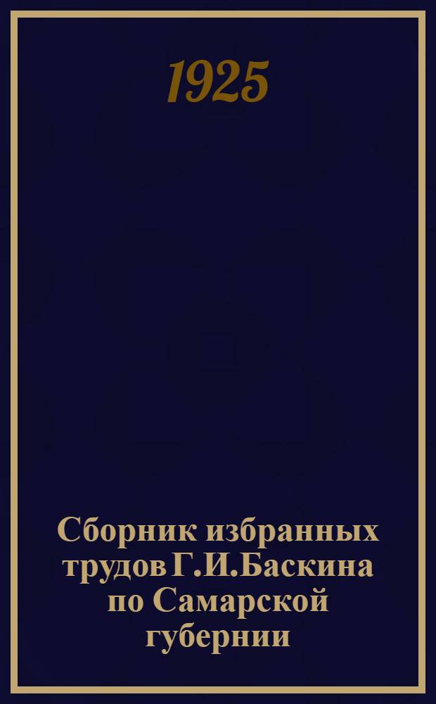 Сборник избранных трудов Г.И.Баскина по Самарской губернии : Юбил. изд. к тридцатипятилетию науч.-стат. и обществ. деятельности Г.И.Баскина 1890-1925. Вып.1
