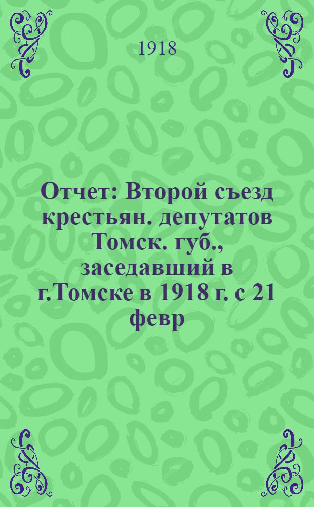 [Отчет] : Второй съезд крестьян. депутатов Томск. губ., заседавший в г.Томске в 1918 г. с 21 февр. по 10 марта нового стиля