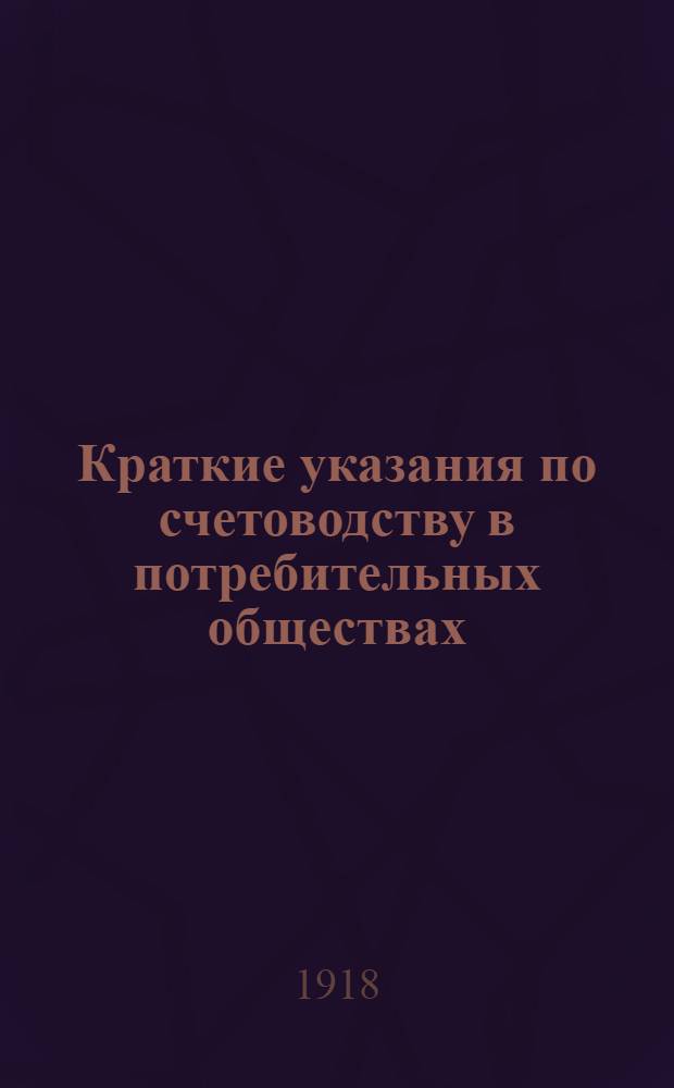 Краткие указания по счетоводству в потребительных обществах : Применительно для приказчиков, членов правления, зав. лавкой, кассиров, казначеев и счетоводов