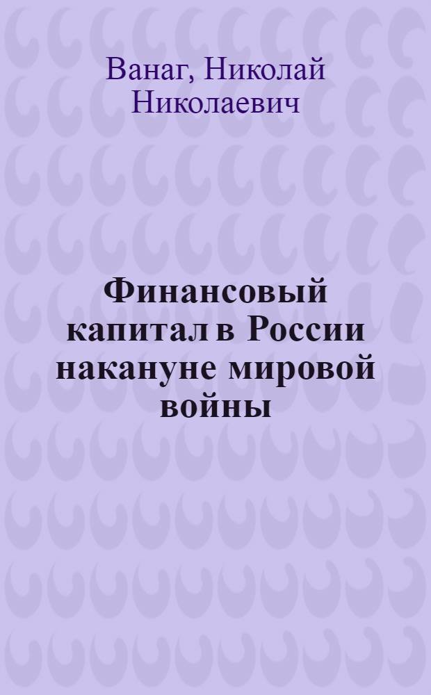 Финансовый капитал в России накануне мировой войны : Опыт ист.-экон. исслед. системы финансового капитала в России