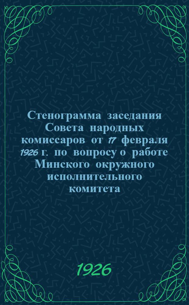 Стенограмма заседания Совета народных комиссаров от 17 февраля 1926 г. по вопросу о работе Минского окружного исполнительного комитета
