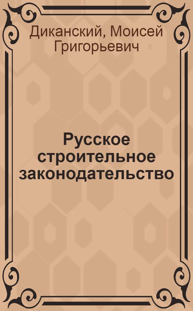 Русское строительное законодательство : cистематическое изложение строительных законов и обязательных постановлений с сенатскими решениями и комментариями : практическое руководство для архитекторов, юристов и городских деятелей : пособие для изучения строительного законоведения