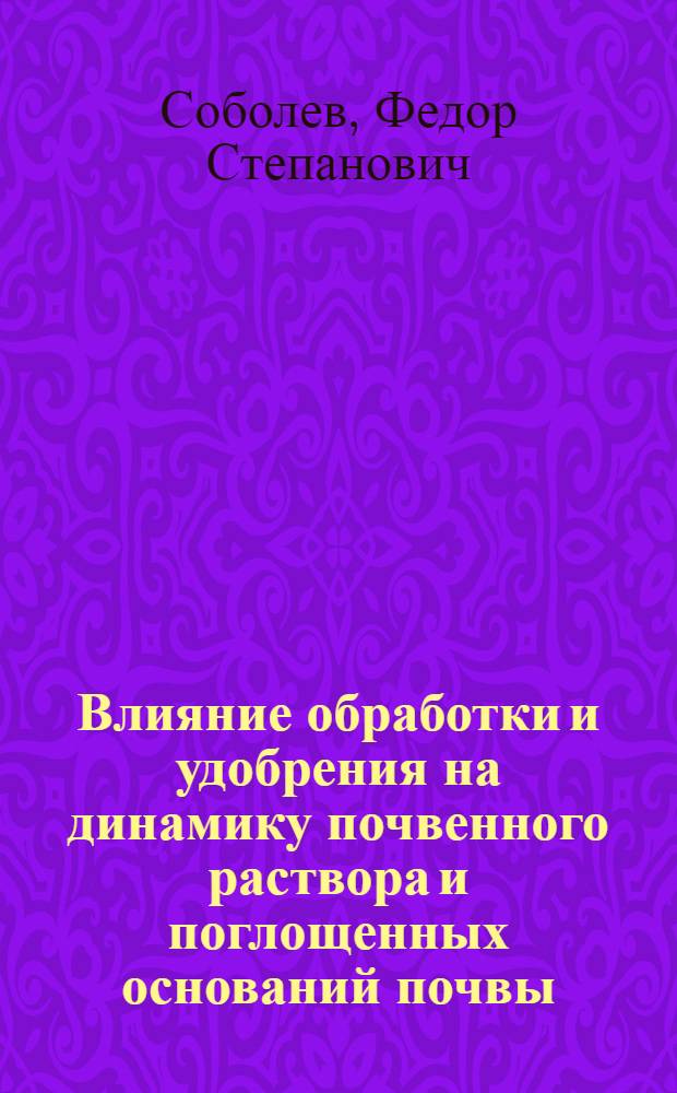 Влияние обработки и удобрения на динамику почвенного раствора и поглощенных оснований почвы : (Из работ Опыт. поля Кафедры общ. земледелия С.-х. (б. Петровск., им. К.А.Тимирязева) акад.)