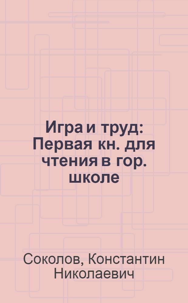 Игра и труд : Первая кн. для чтения в гор. школе