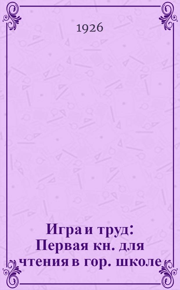 Игра и труд : Первая кн. для чтения в гор. школе