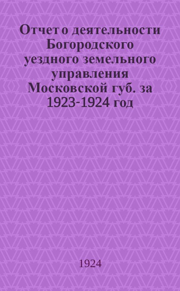 Отчет о деятельности Богородского уездного земельного управления Московской губ. за 1923-1924 год : К 13 Уезд. съезду Советов