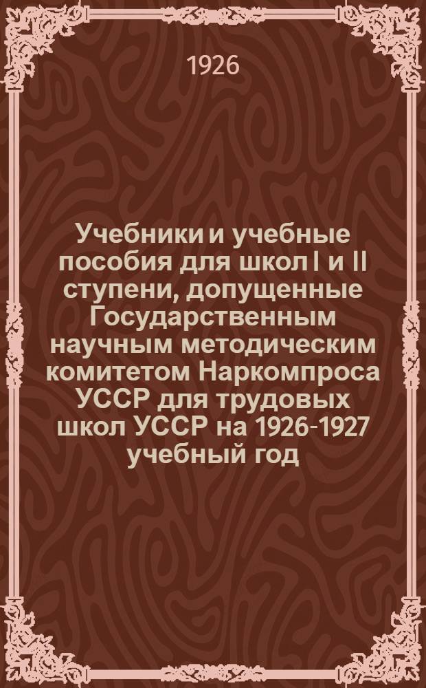 Учебники и учебные пособия для школ I и II ступени, допущенные Государственным научным методическим комитетом Наркомпроса УССР для трудовых школ УССР на 1926-1927 учебный год : Кат. кн