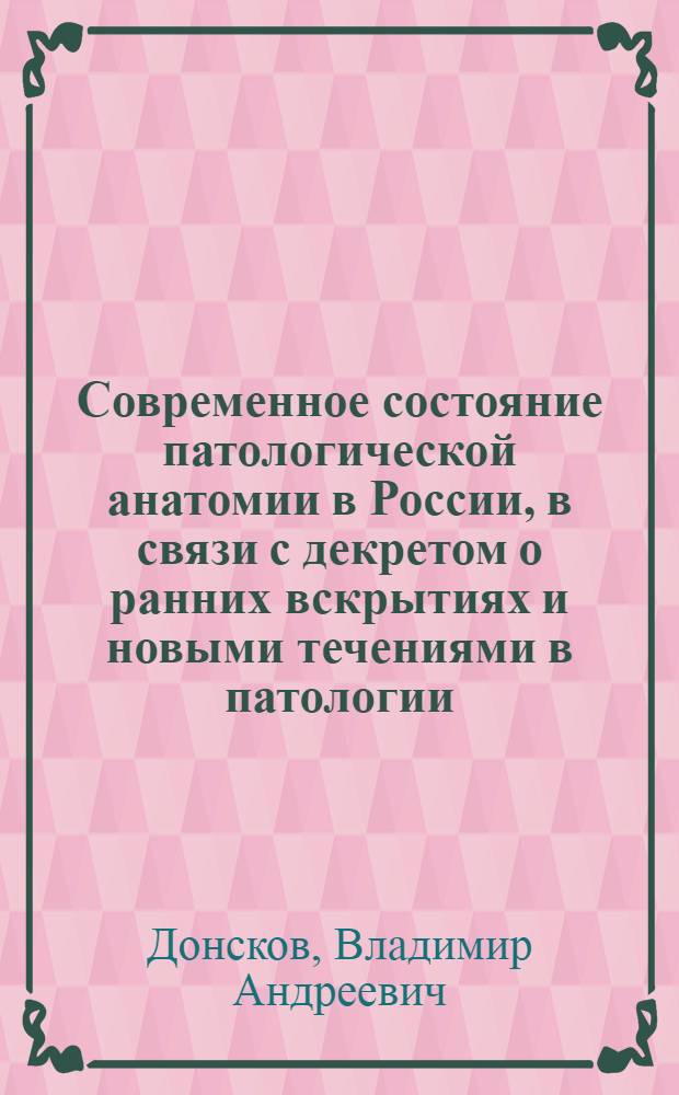 Современное состояние патологической анатомии в России, в связи с декретом о ранних вскрытиях и новыми течениями в патологии : Вступ. лекция по патол. анатомии в Иркут. гос. ун-те 13 окт. 1924 г