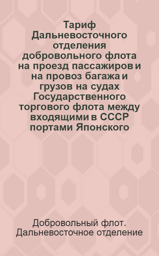 Тариф Дальневосточного отделения добровольного флота на проезд пассажиров и на провоз багажа и грузов на судах Государственного торгового флота между входящими в СССР портами Японского, Охотского и Берингового морей, а также и Татарского пролива : Вводится в действие с 1 мая 1925 г. впредь до отмены