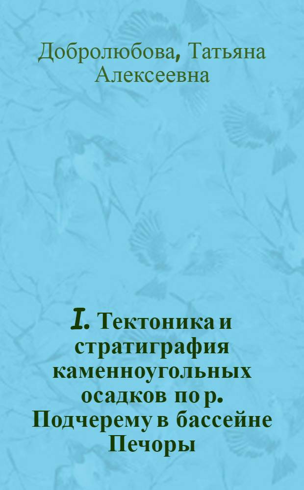 I. Тектоника и стратиграфия каменноугольных осадков по р. Подчерему в бассейне Печоры; II. Геологические исследования по р. Вуктылу в бассейне Печоры / Т.А.Добролюбова