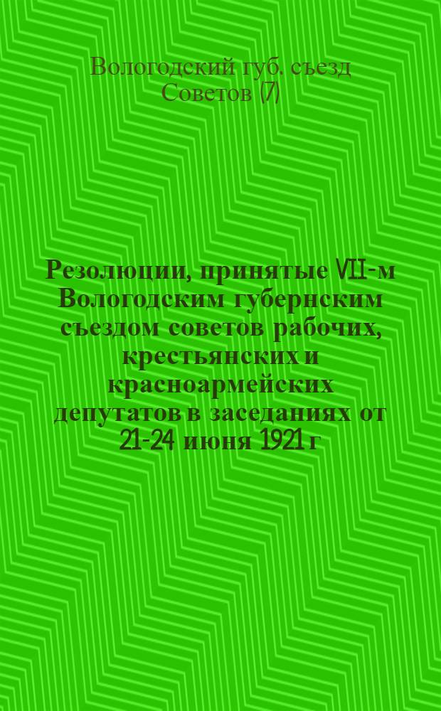 Резолюции, принятые VII-м Вологодским губернским съездом советов рабочих, крестьянских и красноармейских депутатов в заседаниях от 21-24 июня 1921 г.