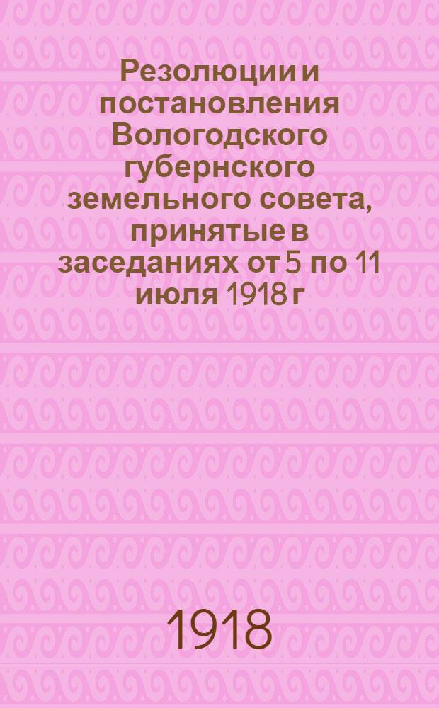 Резолюции и постановления Вологодского губернского земельного совета, принятые в заседаниях от 5 по 11 июля 1918 г. включительно