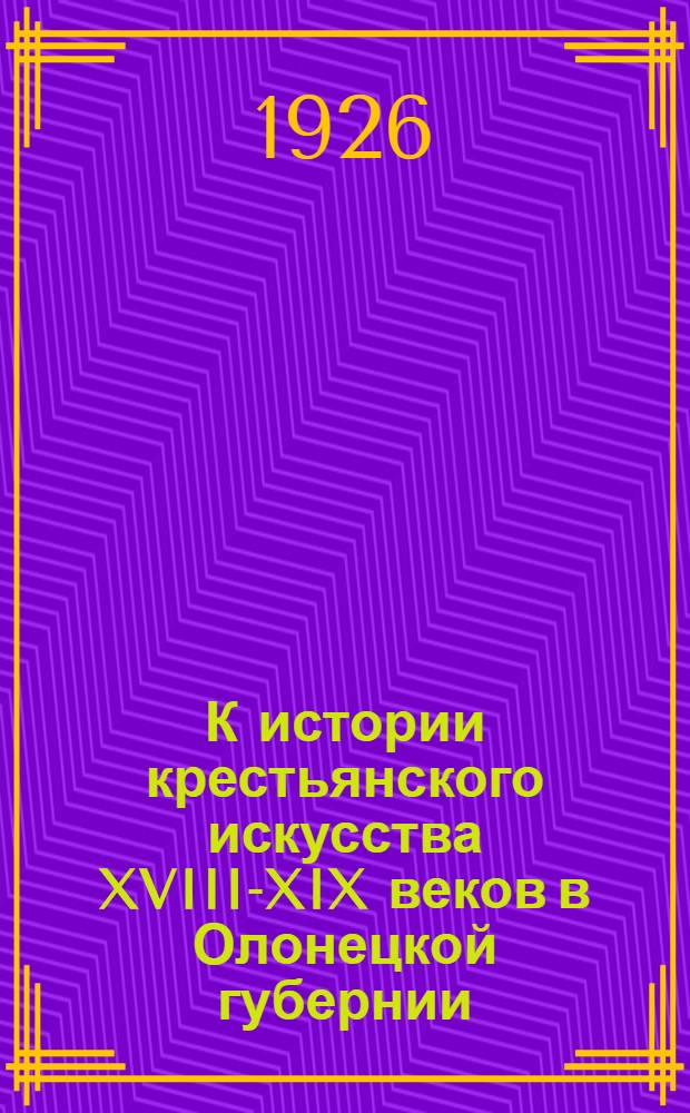 К истории крестьянского искусства XVIII-XIX веков в Олонецкой губернии : (Худ. наследие Выгорец. помор. обители) : (Представлено акад. С.Ф.Платоновым в заседании Отд. ист. наук и филологии 24 марта 1926 г.)
