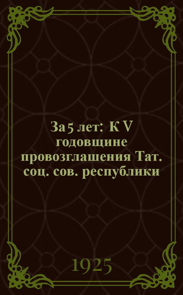 За 5 лет : К V годовщине провозглашения Тат. соц. сов. республики