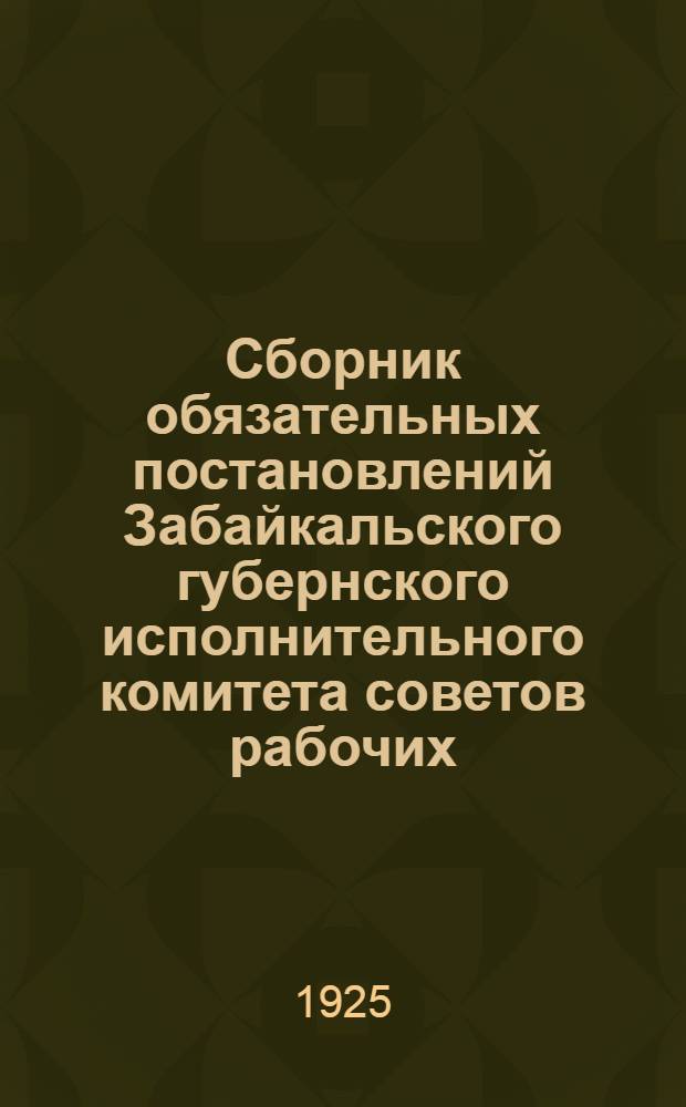Сборник обязательных постановлений Забайкальского губернского исполнительного комитета советов рабочих, крестьянских и красноармейских депутатов : На 1925-1926 год : Изд. офиц