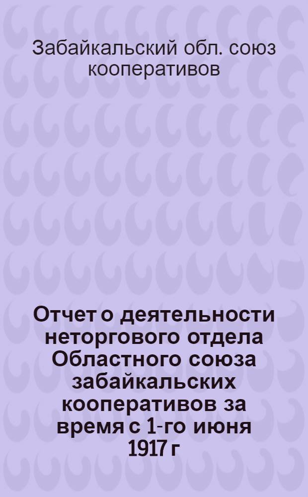 Отчет о деятельности неторгового отдела Областного союза забайкальских кооперативов за время с 1-го июня 1917 г. по 1-е июня 1918 г.