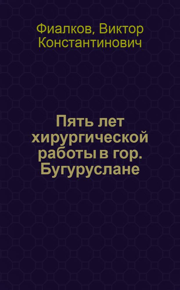 Пять лет хирургической работы в гор. Бугуруслане : Отчет по хирург.-акушер. отд-нию Бугуруслан. уезд. больницы за 1918, 1920, 1921, 1922 и 1923 годы