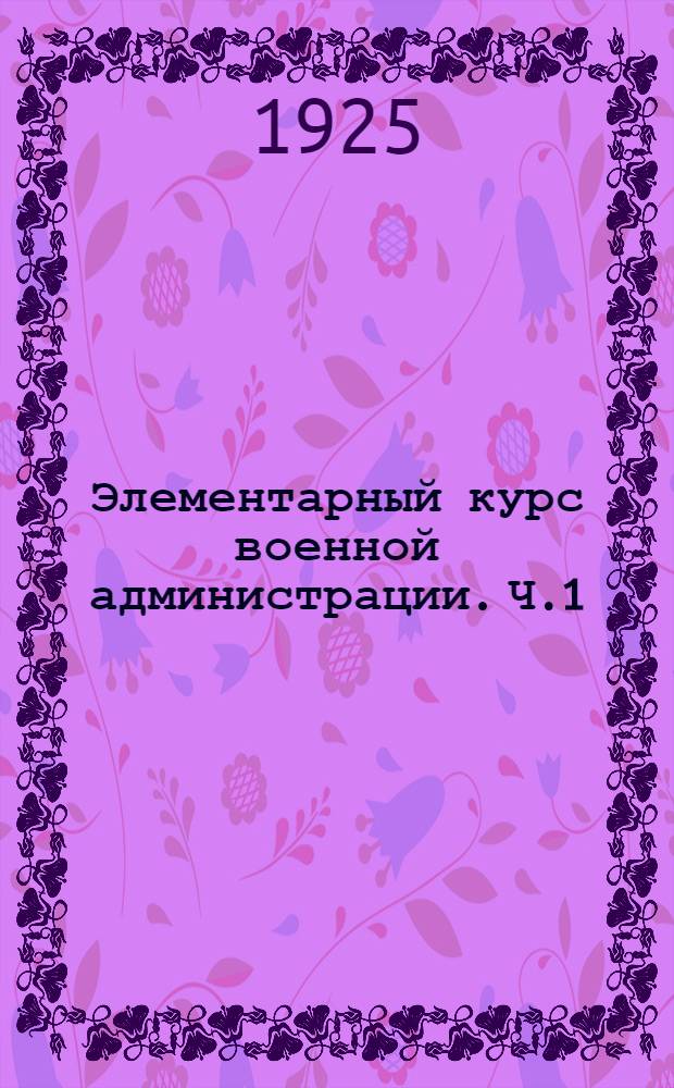 Элементарный курс военной администрации. Ч.1 : Введение, устройство вооруженных сил, организация и комплектование